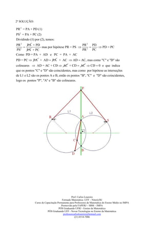 2ª SOLUÇÃO:

PR 2 = PA × PD (1)
PS2 = PA × PC (2)
Dividindo (1) por (2), temos:
PR 2   PA × PD                            PR 2 PD
              mas por hipótese PR = PS          PD = PC
PS2    PA × PC                            PR 2 PC
Como PD = PA + AD e PC = PA + AC
PD = PC  PA + AD  PA + AC  AD  AC, mas como "C" e "D" são
colineares  AD = AC + CD  AC + CD  AC  CD  0 o que indica
que os pontos "C" e "D" são coincidentes, mas como por hipótese as interseções
de L1 e L2 são os pontos A e B, então os pontos "B", "C" e "D" são coincidentes,
logo os pontos "P", "A" e "B" são colineares.




                                                Prof. Carlos Loureiro
                                       Formado Matemática -UFF – Niterói/RJ
              Curso de Capacitação Permanente para Professores de Matemática do Ensino Médio no IMPA
                                      Promovido pela FAPERJ – SBM – IMPA
                                    PÓS Graduando UFRJ - Ensino da Matemática
                         PÓS Graduando UFF - Novas Tecnologias no Ensino da Matemática
                                        professorcarlosloureiro@hotmail.com
                                                   (21) 8518-7006
 