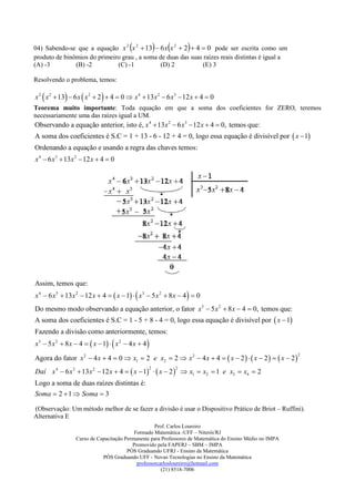                      
04) Sabendo-se que a equação x 2 x 2  13  6 x x 2  2  4  0 pode ser escrita como um
produto de binômios do primeiro grau , a soma de duas das suas raízes reais distintas é igual a
(A) -3         (B) -2         (C) -1           (D) 2           (E) 3

Resolvendo o problema, temos:

x 2  x 2  13  6 x  x 2  2   4  0  x 4  13 x 2  6 x3  12 x  4  0
Teorema muito importante: Toda equação em que a soma dos coeficientes for ZERO, teremos
necessariamente uma das raízes igual a UM.
Observando a equação anterior, isto é, x 4  13x 2  6 x3  12 x  4  0, temos que:
A soma dos coeficientes é S.C = 1 + 13 - 6 - 12 + 4 = 0, logo essa equação é divisível por  x  1
Ordenando a equação e usando a regra das chaves temos:
x 4  6 x 3  13x 2  12 x  4  0




Assim, temos que:
x 4  6 x3  13 x 2  12 x  4   x  1   x3  5 x 2  8 x  4   0
Do mesmo modo observando a equação anterior, o fator x3  5 x 2  8 x  4  0, temos que:
A soma dos coeficientes é S.C = 1 - 5 + 8 - 4 = 0, logo essa equação é divisível por  x  1
Fazendo a divisão como anteriormente, temos:
x3  5 x 2  8 x  4   x  1   x 2  4 x  4 

Agora do fator x 2  4 x  4  0  x1  2 e x2  2  x 2  4 x  4   x  2    x  2    x  2 
                                                                                                           2



Daí x 4  6 x 3  13 x 2  12 x  4   x  1   x  2   x1  x2  1 e x3  x4  2
                                                  2           2


Logo a soma de duas raízes distintas é:
Soma  2  1  Soma  3

(Observação: Um método melhor de se fazer a divisão é usar o Dispositivo Prático de Briot – Ruffini).
Alternativa E
                                                    Prof. Carlos Loureiro
                                           Formado Matemática -UFF – Niterói/RJ
                  Curso de Capacitação Permanente para Professores de Matemática do Ensino Médio no IMPA
                                          Promovido pela FAPERJ – SBM – IMPA
                                        PÓS Graduando UFRJ - Ensino da Matemática
                             PÓS Graduando UFF - Novas Tecnologias no Ensino da Matemática
                                            professorcarlosloureiro@hotmail.com
                                                       (21) 8518-7006
 