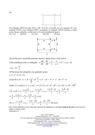 05)




Um retângulo ABCD de lados AB=a e BC =b (a>b) ,é dividido, por um segmento EF ,num
quadrado AEFD e num retângulo EBCF, semelhante ao retângulo ABCD conforme a figura
acima. Nessas condições, a razão entre a e b é aproximadamente igual a
(A) -1,62      (B) 2,62        (C) 3,62          (D) 4,62     (E) 5,62




De acordo com o enunciado podemos montar a figura acima, assim temos:
                                         AB BC      a   b
I) Da semelhança entre os retângulos                     b2  a   a  b 
                                         BC EB      b a b
             b2
 a  b 
             a
II) Das áreas dos retângulos e do quadrado, temos:
a  b  b2  b   a  b 
                                   b2
Assim de I e II  a  b  b 2  b   a 2  ab  b2  a 2  ab  b 2  0
                          
                          b        a

Sendo "a" a variável     b   4 1  b 2     b 2  4b 2    5b 2    5b 2
                                       2




   b 5a
             bb 5
                    a1 
                          bb 5
                                   a1 
                                         b  5 1  a
                                                   1
                                                                                     5 1 
               2            2                2      b                                   2
 a 2, 23  1 a1 3, 23    a
 1                 1  1, 62
  b    2      b    2     b

De a2 
            bb 5
                   a2 
                         b  1 5 a
                                   2 
                                           
                                        1 5
                                             não serve
                                                              
              2               2     b     2
Obs: O procedimento acima é uma das maneiras de chegarmos ao chamado número de ouro, ou divisão em
média e extrema razão.
Alternativa A
                                                    Prof. Carlos Loureiro
                                           Formado Matemática -UFF – Niterói/RJ
                  Curso de Capacitação Permanente para Professores de Matemática do Ensino Médio no IMPA
                                          Promovido pela FAPERJ – SBM – IMPA
                                        PÓS Graduando UFRJ - Ensino da Matemática
                             PÓS Graduando UFF - Novas Tecnologias no Ensino da Matemática
                                            professorcarlosloureiro@hotmail.com
                                                       (21) 8518-7006
 