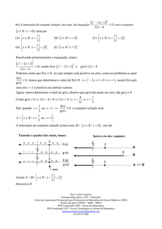 06) A interseção do conjunto solução, nos reais, da inequação
                                                              x                2
                                                                                   2x  1 2

                                                                                            0 com o conjunto
                                                                                 12 x  4
x  R / x  4é dada por
                           1                                                                    1
(A)  x  R / x                          (B) x  R / x  0                 (C)  x  R / x    2
                           3                                                                    3
                           1
(D)  x  R / x             
                               1           (E) x  R / x  2`
                           3

Resolvendo primeiramente a inequação, temos:

x        2 x  1
     2                2

                           0, sendo f(x)=  x 2  2 x  1 e
                                                             2
                                                 g(x)=12 x  4
   12 x  4
Podemos notar que f(x)  0, ou seja sempre será positivo ou zero, como no problema se quer
f(x)
      0, temos que determinar o valor de f(x)=0  x 2  2 x  1  0  x  1, assim f(x) será
g(x)
zero em x  1 e positiva nos demais valores.
Agora vamos determinar o sinal de g(x), observe que g(x) não pode ser zero, daí g(x)  0
                                                4         1
Como g(x)  0  12 x  4  0  12 x  4  x       x
                                               12         3
                 1                f(x)
Daí, quando x  ou x  1               0 o conjunto solução será:
                 3               g(x)
                1         
A   x  R / x  ou x  1
                3         
A interseção do conjunto solução acima com, B =  x  R / x  4 , nos dá:




                         1
Assim A  B=  x   / x    1
                         3
Alternativa D


                                                            Prof. Carlos Loureiro
                                                   Formado Matemática -UFF – Niterói/RJ
                          Curso de Capacitação Permanente para Professores de Matemática do Ensino Médio no IMPA
                                                  Promovido pela FAPERJ – SBM – IMPA
                                                PÓS Graduando UFRJ - Ensino da Matemática
                                     PÓS Graduando UFF - Novas Tecnologias no Ensino da Matemática
                                                    professorcarlosloureiro@hotmail.com
                                                               (21) 8518-7006
 
