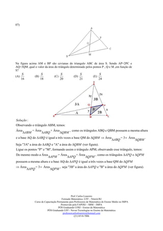 07)




Na figura acima AM e BP são cevianas do triangulo ABC de área S. Sendo AP=2PC e
AQ=3QM ,qual o valor da área do triângulo determinado pelos pontos P , Q e M ,em função de
S?
       S              S                 S               S                 S
(A)            (B)               (C)              (D)               (E)
      16             18                 20              21                24




Solução :
Observando o triângulo ABM, temos:
Área          = Área           + Área          , como os triângulos ABQ e QBM possuem a mesma altura
       ABM            ABQ             QBM
e a base AQ do ABQ é igual a três vezes a base QM do QBM  Área                             = 3  Área          .
                                                                                     ABQ                  QBM
Seja "3A" a área do ABQ e "A" a área do QBM (ver figura).
Ligue os pontos "P" e "M", formando assim o triângulo APM, observando esse triângulo, temos:
Do mesmo modo a Área          = Área      + Área         , como os triângulos APQ e QPM
                      APM           APQ        QPM
possuem a mesma altura e a base AQ do APQ é igual a três vezes a base QM do QPM
 Área            = 3  Área            , seja "3B" a área do APQ e "B" a área do QPM (ver figura).
           APQ                QPM




                                                 Prof. Carlos Loureiro
                                        Formado Matemática -UFF – Niterói/RJ
               Curso de Capacitação Permanente para Professores de Matemática do Ensino Médio no IMPA
                                       Promovido pela FAPERJ – SBM – IMPA
                                     PÓS Graduando UFRJ - Ensino da Matemática
                          PÓS Graduando UFF - Novas Tecnologias no Ensino da Matemática
                                         professorcarlosloureiro@hotmail.com
                                                    (21) 8518-7006
 
