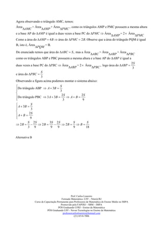 Agora observando o triângulo AMC, temos:
Área        = Área      + Área        , como os triângulos AMP e PMC possuem a mesma altura
     AMC          AMP        PMC
e a base AP do AMP é igual a duas vezes a base PC do PMC  Área         = 2  Área
                                                                   AMP              PMC
Como a área do AMP  4 B  área do PMC  2 B. Observe que a área do triângulo PQM é igual
B, isto é, Área            = B.
                  PQM
Do enunciado temos que área do ABC  S , mas a Área       = Área      + Área
                                                   ABC           ABP        PBC
como os triângulos ABP e PBC possuem a mesma altura e a base AP do ABP é igual a
                                                                                                           2S
duas vezes a base PC do PBC  Área                     = 2  Área            , logo área do ABP 
                                                 ABP                 PBC                                  3
                  S
e área do PBC 
                  3
Observando a figura acima podemos montar o sistema abaixo:
                             S
Do triângulo ABP  A  3B  3


Do triângulo PBC  3 A  3B  2 S  A  B  2 S

                               3             9
          S
 A  3B 
          3

 A  B  2S

          9
         S 2S         3S 2 S           S          S
 2B          2B           2B   B 
         3 9           9    9          9         18


Alternativa B




                                                    Prof. Carlos Loureiro
                                           Formado Matemática -UFF – Niterói/RJ
                  Curso de Capacitação Permanente para Professores de Matemática do Ensino Médio no IMPA
                                          Promovido pela FAPERJ – SBM – IMPA
                                        PÓS Graduando UFRJ - Ensino da Matemática
                             PÓS Graduando UFF - Novas Tecnologias no Ensino da Matemática
                                            professorcarlosloureiro@hotmail.com
                                                       (21) 8518-7006
 