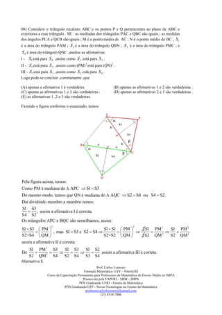 08) Considere o triângulo escaleno ABC e os pontos P e Q pertencentes ao plano de ABC e
exteriores a esse triângulo . SE : as mediadas dos triângulos PAC e QBC são iguais ; as medidas
dos ângulos PCA e QCB são iguais ; M é o ponto médio de AC ; N é o ponto médio de BC ; S1
é a área do triângulo PAM ; S 2 é a área do triângulo QBN ; S 3 é a área do triângulo PMC ; e
 S 4 é área do triângulo QNC ,analise as afirmativas:
I - S1 está para S 4 ,assim como S 3 está para S 2 .
II - S1 está para S 2 ,assim como (PM)2 está para (QN)2 .
III - S1 está para S 3 ,assim como S 2 está para S 4 .
Logo pode-se concluir ,corretamente ,que

(A) apenas a afirmativa 1 é verdadeira.                     (B) apenas as afirmativas 1 e 2 são verdadeiras .
(C) apenas as afirmativas 1 e 3 são verdadeiras .           (D) apenas as afirmativas 2 e 3 são verdadeiras .
(E) as afirmativas 1 ,2 e 3 são verdadeiras.

Fazendo a figura conforme o enunciado, temos:




Pela figura acima, temos:
Como PM é mediana do  APC  S1  S3
Do mesmo modo, temos que QN é mediana do  AQC  S2  S4 ou S4  S2
Daí dividindo membro a membro temos:
S1 S3
    , assim a afirmativa I é correta.
S4 S2
Os triângulos APC e BQC são semelhantes, assim:
                  2                                                      2
S1  S3  PM                               S1  S1  PM    2 S1 PM 2   S1 PM 2
                , mas S1  S3 e S2  S4                            
S2+S4  QM                                S2+S2  QM     2 S2 QM 2   S2 QM 2
assim a afirmativa II é correta.
     S1 PM 2 S3     S1 S3   S1 S2
De        2
                             assim a afirmativa III é correta.
     S2 QM     S4   S2 S4   S3 S4
Alternativa E
                                                  Prof. Carlos Loureiro
                                         Formado Matemática -UFF – Niterói/RJ
                Curso de Capacitação Permanente para Professores de Matemática do Ensino Médio no IMPA
                                        Promovido pela FAPERJ – SBM – IMPA
                                      PÓS Graduando UFRJ - Ensino da Matemática
                           PÓS Graduando UFF - Novas Tecnologias no Ensino da Matemática
                                          professorcarlosloureiro@hotmail.com
                                                     (21) 8518-7006
 
