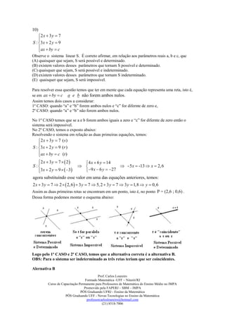 10)
    2 x  3 y  7
    
S : 3 x  2 y  9
    ax  by  c
    
Observe o sistema linear S. É correto afirmar, em relação aos parâmetros reais a, b e c, que
(A) quaisquer que sejam, S será possível e determinado.
(B) existem valores desses parâmetros que tornam S possível e determinado.
(C) quaisquer que sejam, S será possível e indeterminado.
(D) existem valores desses parâmetros que tornam S indeterminado.
(E) quaisquer que sejam, S será impossível.

Para resolver essa questão temos que ter em mente que cada equação representa uma reta, isto é,
se em ax  by  c a e b não forem ambos nulos.
Assim temos dois casos a considerar:
1º CASO: quando “a” e “b” forem ambos nulos e “c” for difernte de zero e,
2º CASO: quando “a” e “b” não forem ambos nulos.

No 1º CASO temos que se a e b forem ambos iguais a zero e “c” for difernte de zero então o
sistema será impossível.
No 2º CASO, temos o exposto abaixo:
Resolvendo o sistema em relação as duas primeiras equações, temos:
    2 x  3 y  7 ( s)
    
S : 3 x  2 y  9 (r )
    ax  by  c (t )
    
   2 x  3 y  7   2 
                             4 x  6 y  14
S :                                           - 5 x  -13  x  2,6
   3x  2 y  9   3
                             9 x  6 y  27
agora substituíndo esse valor em uma das equações anteriores, temos:
2 x  3 y  7  2   2,6   3 y  7  5, 2  3 y  7  3 y  1,8  y  0,6
Assim as duas primeiras retas se encontram em um ponto, isto é, no ponto P = (2,6 ; 0,6) .
Dessa forma podemos montar o esquema abaixo:




Logo pelo 1º CASO e 2º CASO, temos que a alternativa correta é a alternativa B.
OBS: Para o sistema ser indeterminado as três retas teriam que ser coincidentes.

Alernativa B
                                            Prof. Carlos Loureiro
                                   Formado Matemática -UFF – Niterói/RJ
          Curso de Capacitação Permanente para Professores de Matemática do Ensino Médio no IMPA
                                  Promovido pela FAPERJ – SBM – IMPA
                                PÓS Graduando UFRJ - Ensino da Matemática
                     PÓS Graduando UFF - Novas Tecnologias no Ensino da Matemática
                                    professorcarlosloureiro@hotmail.com
                                               (21) 8518-7006
 