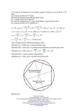 11) O número de diagonais de um polígono regular P inscrito em um círculo K é 170.
Logo
(A) o número de lados de P é ímpar.
(B) P não tem diagonais passando pelo centro de K.
(C) o ângulo externo de P mede 36° .
(D) uma das diagonais de P é o lado do pentágono regular inscrito em K.
(E) o número de lados de P é múltiplo de 3.

                     n   n  3         n   n  3
d  170, como d                   170                340  n 2  3n  n 2  3n  340  0
                           2                    2
  b 2  4ac     3  4 1  340     9  1360    1369    37
                           2


       3  37        3  37         40
n            n1          n1       n1  20
          2             2            2
     3  37        34
n2          n2        n2  17  não serve 
        2            2
Logo o polígono possuí 20 lados (Icoságono), assim:
Alternativa (a)  falsa, pois, o número de lados é par.
Alternativa (b)  falsa, pois, o icoságono possui diagonais que passam pelo centro.
                                     360º          360º
Alternativa (c)  falsa, pois, A e        Ae           A e  18º.
                                      n              20
Alternativa (d)  correta, observe a figura abaixo.
Alternativa (e)  falsa, pois, vinte não é divisível por três.




Alternativa D
                                          Prof. Carlos Loureiro
                                 Formado Matemática -UFF – Niterói/RJ
        Curso de Capacitação Permanente para Professores de Matemática do Ensino Médio no IMPA
                                Promovido pela FAPERJ – SBM – IMPA
                              PÓS Graduando UFRJ - Ensino da Matemática
                   PÓS Graduando UFF - Novas Tecnologias no Ensino da Matemática
                                  professorcarlosloureiro@hotmail.com
                                             (21) 8518-7006
 
