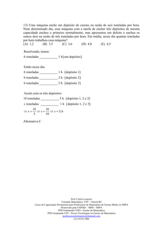 13) Uma máquina enche um depósito de cereais na razão de seis toneladas por hora.
Num determinado dia, essa máquina com a tarefa de encher três depósitos de mesma
capacidade encheu o primeiro normalmente, mas apresentou um defeito e encheu os
outros dois na razão de três toneladas por hora. Em média, nesse dia quantas toneladas
por hora trabalhou essa máquina?
(A) 1,2        (B) 3,5        (C) 3,6       (D) 4,0      (E) 4,5

Resolvendo, temos:
6 toneladas ___________ 1 h  um depósito 


Então nesse dia:
6 toneladas ___________ 1 h         depósito 1
6 toneladas ___________ 2 h         depósito 2 
6 toneladas ___________ 2 h         depósito 3

Assim com os três depósitos:
18 toneladas ___________ 5 h         depósito 1, 2 e 3
x toneladas ___________ 1 h          depósito 1, 2 e 3
      18     36
x      x     x  3, 6
       5     10

Alternativa C




                                          Prof. Carlos Loureiro
                                 Formado Matemática -UFF – Niterói/RJ
        Curso de Capacitação Permanente para Professores de Matemática do Ensino Médio no IMPA
                                Promovido pela FAPERJ – SBM – IMPA
                              PÓS Graduando UFRJ - Ensino da Matemática
                   PÓS Graduando UFF - Novas Tecnologias no Ensino da Matemática
                                  professorcarlosloureiro@hotmail.com
                                             (21) 8518-7006
 