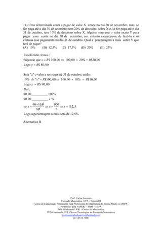 14) Uma determinada conta a pagar de valor X vence no dia 30 de novembro, mas, se
for paga até o dia 30 de setembro, tem 20% de desconto sobre X e, se for paga até o dia
31 de outubro, tem 10% de desconto sobre X. Alguém reservou o valor exato Y para
pagar essa conta no dia 30 de setembro, no entanto esqueceu-se de fazê-lo e só
efetuou esse pagamento no dia 31 de outubro. Qual a porcentagem a mais sobre Y que
terá de pagar?
(A) 10%        (B) 12,5% (C) 17,5% (D) 20%              (E) 25%

Resolvendo, temos :
Supondo que x  R$ 100,00  100,00  20% = R$20,00
Logo y  R$ 80, 00


Seja "z" o valor a ser pago até 31 de outubro, então:
10% de "x "  R$100,00  100,00  10%  R$10,00
Logo z  R$ 90,00
Daí ,
80, 00 __________100%
90,00 __________ x %
      90 10 0       900
x            x        x  112,5
         80           8
Logo a porcentagem a mais será de 12,5%

Alternativa B




                                          Prof. Carlos Loureiro
                                 Formado Matemática -UFF – Niterói/RJ
        Curso de Capacitação Permanente para Professores de Matemática do Ensino Médio no IMPA
                                Promovido pela FAPERJ – SBM – IMPA
                              PÓS Graduando UFRJ - Ensino da Matemática
                   PÓS Graduando UFF - Novas Tecnologias no Ensino da Matemática
                                  professorcarlosloureiro@hotmail.com
                                             (21) 8518-7006
 