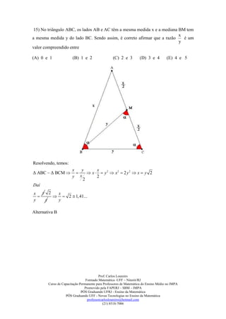 15) No triângulo ABC, os lados AB e AC têm a mesma medida x e a mediana BM tem
                                                                         x
a mesma medida y do lado BC. Sendo assim, é correto afirmar que a razão    é um
                                                                         y
valor compreendido entre

(A) 0 e 1               (B) 1 e 2                 (C) 2 e 3         (D) 3 e 4         (E) 4 e 5




Resolvendo, temos:
                       x    y       x
Δ ABC  Δ BCM                 x   y 2  x2  2 y 2  x  y 2
                       y   x        2
                             2
Daí
x y 2  x
       2  1, 41...
y   y  y

Alternativa B




                                          Prof. Carlos Loureiro
                                 Formado Matemática -UFF – Niterói/RJ
        Curso de Capacitação Permanente para Professores de Matemática do Ensino Médio no IMPA
                                Promovido pela FAPERJ – SBM – IMPA
                              PÓS Graduando UFRJ - Ensino da Matemática
                   PÓS Graduando UFF - Novas Tecnologias no Ensino da Matemática
                                  professorcarlosloureiro@hotmail.com
                                             (21) 8518-7006
 