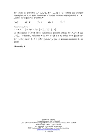 16) Sejam os conjuntos A = {l, 3, 4} , B = {l, 2, 3} e X. Sabe-se que qualquer
subconjunto de A  B está contido em X, que por sua vez é subconjunto de A  B .
Quantos são os possíveis conjuntos X?

(A) 3           (B) 4            (C) 5            (D) 6             (E) 7

Resolvendo, temos:
A  B = 1, 3  P (A  B) = , 1 , 3 , 1, 3
Os subconjuntos de A  B são os elementos do conjunto formado por P (A  B) logo
X= 1, 3 no mínimo, mas como X  A  B = 1, 2, 3, 4 , temos que X poderá ser:
X = 1, 2, 3 ou X = 1, 3, 4 ou X = 1, 2, 3, 4 , logo os possíveis conjuntos X são
quatro.

Alternativa B




                                          Prof. Carlos Loureiro
                                 Formado Matemática -UFF – Niterói/RJ
        Curso de Capacitação Permanente para Professores de Matemática do Ensino Médio no IMPA
                                Promovido pela FAPERJ – SBM – IMPA
                              PÓS Graduando UFRJ - Ensino da Matemática
                   PÓS Graduando UFF - Novas Tecnologias no Ensino da Matemática
                                  professorcarlosloureiro@hotmail.com
                                             (21) 8518-7006
 
