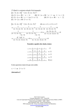 17) Qual é o conjunto-solução S da inequação:
(x - 1) . (x - 2) > [ (x - 2) . (x - 3) ]-1 ?
                   -1


(A) S = {x  IR / x < 1}        (B) S = {x  IR / x < 1 ou 1 < x < 2}
(C) S = {x  IR / x < l ou 2 < x < 3}        (D) S = {x  IR / x < 2}
(E) S = {x  IR / 2 < x < 3}

(x - 1) . (x - 2)
                  -1
                       > [ (x - 2) . (x - 3) ]-1      obs : se x  1, x  2 e x  3
           1                   1                      1                   1
                     >                                                          >0
   (x - 1) . (x - 2) (x - 2) . (x - 3)        (x - 1) . (x - 2) (x - 2) . (x - 3)
            1                           1                         (x - 3)  (x - 1)
                                                     0                                0
(x - 1) . (x - 2)           (x - 2) . (x - 3)                 (x - 1) . (x - 2). (x - 3)
                  (x - 3)                     (x - 1)
          x - 3 -x +1                          -2
                              0                            0
    (x - 1) . (x - 2). (x - 3)     (x - 1) . (x - 2). (x - 3)

                               Fazendo o quadro dos sinais, temos:




Como queremos maior do que zero então:

x < l ou 2 < x < 3

Alternativa C




                                            Prof. Carlos Loureiro
                                   Formado Matemática -UFF – Niterói/RJ
          Curso de Capacitação Permanente para Professores de Matemática do Ensino Médio no IMPA
                                  Promovido pela FAPERJ – SBM – IMPA
                                PÓS Graduando UFRJ - Ensino da Matemática
                     PÓS Graduando UFF - Novas Tecnologias no Ensino da Matemática
                                    professorcarlosloureiro@hotmail.com
                                               (21) 8518-7006
 