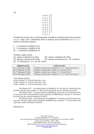19)




No algoritmo acima, tem-se a decomposição simultânea em fatores primos dos números
a, b e c, onde x está substituindo todos os números que são diferentes de a, b, c e 1.
Analise as afirmativas abaixo.

I - a certamente é múltiplo de 36.
II - b certamente é múltiplo de 30.
III - c certamente é múltiplo de 35.

Assinale a opção correta.
(A) Apenas a afirmativa I é falsa.      (B) Apenas a afirmativa II é falsa.
(C) Apenas a afirmativa III é falsa.    (D) Apenas as afirmativas II e III são falsas.
(E) AS afirmativas I., II e III são falsas.

    OBSERVAÇÃO                                           CONCLUSÃO
Da 1ª linha para 2ª linha      Podemos concluir que os números “b” e “c” são divisíveis por 2.
Da 4ª linha para 5ª linha      Podemos concluir que o número “a” é divisível por 3.
Da 7ª linha para 8ª linha      Podemos concluir que o número “c” é divisível por 5.
Da 8ª linha para 9ª linha      Podemos concluir que os números “a” e “b” são divisíveis por 7.

Logo podemos garantir:
a) que o número “a” é divisível por três e sete.
b) que o número “b” é divisível por dois e sete.
c) que o número “c” é divisível por dois e cinco

         Da afirmativa (I) - um número para ser múltiplo de 36, tem que ser a priori divisível
por dois e por três, mas o número “a” não é divisível por dois, assim a afirmativa é FALSA.
         Da afirmativa (II) - um número para ser múltiplo de 30, tem que ser divisível por dois,
por três e por cinco, mas pela tabela acima só podemos AFIRMAR que o número “b” é divisível
por dois e por sete, assim a afirmativa é FALSA.
         Da afirmativa (III) - um número para ser múltiplo de 35, tem que ser divisível por cinco
e por sete, mas pela tabela acima só podemos AFIRMAR que o número “c” é divisível por dois
e por cinco, assim a afirmativa é FALSA.

Alternativa E



                                           Prof. Carlos Loureiro
                                  Formado Matemática -UFF – Niterói/RJ
         Curso de Capacitação Permanente para Professores de Matemática do Ensino Médio no IMPA
                                 Promovido pela FAPERJ – SBM – IMPA
                               PÓS Graduando UFRJ - Ensino da Matemática
                    PÓS Graduando UFF - Novas Tecnologias no Ensino da Matemática
                                   professorcarlosloureiro@hotmail.com
                                              (21) 8518-7006
 