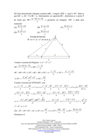 
20) Num determinado triângulo escaleno ABC , o ângulo BAC é igual a 90º . Sabe-se
que AB = c, AC = b e BC = a . Internamente ao segmento BC , determina-se o ponto P
                     (c + b)  ( c - b)
de modo que BP =                         , o perímetro do triângulo APC é dado pela
                            a
expressão:
    2b  (a  b)                    2c  ( a  b )              2b  (b  c)
(A)                          (B)                            (C)
          a                               a                           a
    2c  (b  c)                    2b  (a  c)
(D)                          (E)
          a                               a




Usando o teorema de Pitágoras  a 2  b 2  c 2

BP 
         c  b    c  b   BP  c 2  b 2
                a                        a
                                                        c 2  b2          a2  c2  b2
BC  BP  PC  PC  BC  BP  PC  a                             PC  
                                                            a                  a
                     2
          b 2  c c 2  b 2        2b 2
 PC                        PC 
                  a                  a
Usando o teorema de STEWART, vem:
       c 2  b2        2b 2                c 2  b 2 2b2   b 2 c 2  b4 2b2 c 2             2b 2c 2  2b 4
b2              c2        x2  a  a                                     x2a  a 
           a            a                      a      a           a       a                     a a
                                                        b 2 c 2  b 4 2b 2 c 2  2b c  2b 
                                                                                        2 2     4
 b2 c 2  b 4 2b2 c 2            2b 2 c 2  2b 4
                       x2a                    x2                        
       a            a                    a                     a         a                 a
                                           
                                           1

        b 2 c 2 b 4 2b 2c 2 2b 2 c 2  2 b 4        b2c 2  b4             b 2  c 2  b2         a 2  b2
x 
  2
                                                x 
                                                   2
                                                                     x 
                                                                       2
                                                                                                x2 
                          a2                                a2                       a2                  a2
x2  b2  x  b
                                                 2b 2            2ab 2b 2        2b   a  b 
Daí 2 P  AP  PC  AC  2 P  b                      b  2P           2P 
                                                  a               a   a                a
Alternativa A

                                             Prof. Carlos Loureiro
                                    Formado Matemática -UFF – Niterói/RJ
           Curso de Capacitação Permanente para Professores de Matemática do Ensino Médio no IMPA
                                   Promovido pela FAPERJ – SBM – IMPA
                                 PÓS Graduando UFRJ - Ensino da Matemática
                      PÓS Graduando UFF - Novas Tecnologias no Ensino da Matemática
                                     professorcarlosloureiro@hotmail.com
                                                (21) 8518-7006
 
