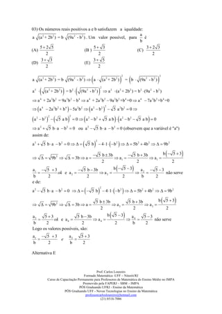 03) Os números reais positivos a e b satisfazem a iqualdade:
                                                             a
a (a 2 + 2b 2 ) = b (9a 2 - b 2 ) . Um valor possível, para     é
                                                             b
    5 2 5                            5 3                       3 2 3
(A)                              (B )                       (C)
        2                               2                           2
     3 3                             3 5
(D)                              (E)
        2                               2


                                                                                                  = b                           
                                                                                                  2                                     2
a (a 2 + 2b 2 ) = b (9a 2 - b2 )  a  (a 2 + 2b 2 )                                                                (9a 2 - b 2 )

                                                               a
                                                                     2
a2          (a 2 + 2b 2 ) = b 2          (9a 2 - b 2 )                          2
                                                                                       (a 2 + 2b 2 ) = b 2  (9a 2 - b 2 )

 a 4 + 2a 2 b 2 = 9a 2 b 2  b 4  a 4 + 2a 2 b 2  9a 2 b2 +b 4 =0  a 4  7a 2 b 2 +b 4 =0

                                                                      
                                                                             2
 a 4  2a 2 b 2 + b 4  5a 2 b 2  a 2  b 2                                     5 a 2b2  0 

a                                                                                                                 
                2                 2
     2
          b2          5 ab            0  a 2  b 2  5 a b  a 2  b2  5 a b  0

 a 2  5 b  a  b 2  0 ou a 2  5 b  a  b 2  0 (observem que a variável é "a")
assim de:

                                                                                           
                                                             2
a 2  5 b  a  b2  0                        5 b  4 1  b 2    5b 2  4b 2    9b 2


   9b 2    3b  a 
                                                      5 b  3b
                                                                 a1 
                                                                        5 b  3b
                                                                                   a1 
                                                                                         b  5 3                                                         
                                                         2                 2                 2
a1  5  3
          ok e a 2 
                       5 b  3b
                                  a2 
                                        b  5 3  a
                                                  2 
                                                        5 3
                                                              não serve
                                                                                                       
 b    2                   2                 2      b     2
e de:

                                                                                                
                                                                     2
a 2  5 b  a  b 2  0     5 b  4 1  b 2    5b2  4b 2    9b 2


   9b 2    3b  a 
                                                             5 b  3b
                                                                       a3 
                                                                             5 b  3b
                                                                                       a3 
                                                                                             b                                                 5 3   
                                                               2               2                                                                2
a3
   
      5 3
           ok e a 4 
                        5 b  3b
                                  a4 
                                        b                                            5 3            a   4
                                                                                                                
                                                                                                                       5 3
                                                                                                                            não serve
b      2                    2                                                             2             b               2
Logo os valores possíveis, são:
a1  5  3                        a3   5 3
          e                         
b     2                           b     2

Alternativa E



                                                  Prof. Carlos Loureiro
                                         Formado Matemática -UFF – Niterói/RJ
                Curso de Capacitação Permanente para Professores de Matemática do Ensino Médio no IMPA
                                        Promovido pela FAPERJ – SBM – IMPA
                                      PÓS Graduando UFRJ - Ensino da Matemática
                           PÓS Graduando UFF - Novas Tecnologias no Ensino da Matemática
                                          professorcarlosloureiro@hotmail.com
                                                     (21) 8518-7006
 