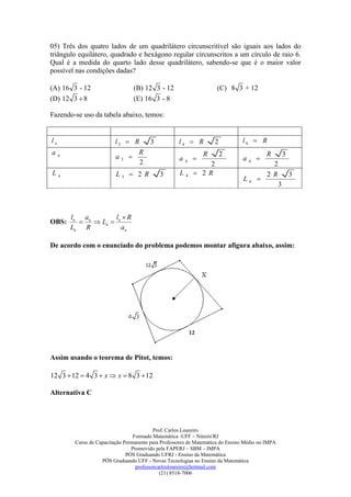 05) Três dos quatro lados de um quadrilátero circunscritível são iguais aos lados do
triângulo equilátero, quadrado e hexágono regular circunscritos a um círculo de raio 6.
Qual é a medida do quarto lado desse quadrilátero, sabendo-se que é o maior valor
possível nas condições dadas?

(A) 16 3 - 12                      (B) 12 3 - 12                       (C) 8 3 + 12
(D) 12 3  8                       (E) 16 3 - 8

Fazendo-se uso da tabela abaixo, temos:


ln                         l3  R   3                 l4  R           2         l6  R
a                                R                                R        2                 R         3
     n
                           a3                        a                         a       
                                  2                       4
                                                                   2
                                                                                     6
                                                                                               2
Ln                         L3  2 R           3       L   4    2 R                          2 R           3
                                                                                  L6 
                                                                                                   3



         l n an        l R
OBS:            Ln  n
         Ln R            an

De acordo com o enunciado do problema podemos montar afigura abaixo, assim:




Assim usando o teorema de Pitot, temos:

12 3  12  4 3  x  x  8 3  12

Alternativa C




                                            Prof. Carlos Loureiro
                                   Formado Matemática -UFF – Niterói/RJ
          Curso de Capacitação Permanente para Professores de Matemática do Ensino Médio no IMPA
                                  Promovido pela FAPERJ – SBM – IMPA
                                PÓS Graduando UFRJ - Ensino da Matemática
                     PÓS Graduando UFF - Novas Tecnologias no Ensino da Matemática
                                    professorcarlosloureiro@hotmail.com
                                               (21) 8518-7006
 