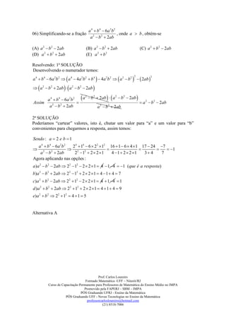 a 4  b 4  6a 2 b 2
06) Simplificando-se a fração                                , onde a  b , obtém-se
                                         a 2  b 2  2ab

(A) a 2  b 2  2ab                    (B) a 2  b 2  2ab                 (C) a 2  b 2  2ab
(D) a 2  b 2  2ab                    (E) a 2  b 2

Resolvendo: 1ª SOLUÇÃO
Desenvolvendo o numerador temos:

                                                                  2ab 
                                                                   2             2
a 4  b 4  6a 2b 2  a 4  4a 2b 2  b 4  4a 2b 2  a 2  b 2

   
 a2  b2    2ab    a   2
                                 b 2  2ab   
      a 4  b 4  6a 2b 2                            
                            a 2  b 2  2ab  a 2  b 2  2ab          
Assim                                                         a 2  b 2  2ab
       a  b  2ab
         2     2
                                       a  b  2ab
                                        2   2



2ª SOLUÇÃO
Poderíamos “cartear” valores, isto é, chutar um valor para “a” e um valor para “b”
convenientes para chegarmos a resposta, assim temos:

Sendo : a  2 e b  1
  a 4  b 4  6a 2b 2  2 4  14  6  22  12 16  1  6  4  1 17  24 7
 2 2                  2 2                                               1
   a  b  2ab          2  1  2  2 1       4  1  2  2 1   3 4    7
Agora aplicando nas opções :
a )a 2  b 2  2ab  22  12  2  2  1  4  1 4  1 (que é a resposta )
b)a 2  b2  2ab  22  12  2  2 1  4  1  4  7
c)a 2  b 2  2ab  22  12  2  2  1  4  1 4  1
d )a 2  b2  2ab  22  12  2  2  1  4  1  4  9
e)a 2  b 2  22  12  4  1  5


Alternativa A




                                           Prof. Carlos Loureiro
                                  Formado Matemática -UFF – Niterói/RJ
         Curso de Capacitação Permanente para Professores de Matemática do Ensino Médio no IMPA
                                 Promovido pela FAPERJ – SBM – IMPA
                               PÓS Graduando UFRJ - Ensino da Matemática
                    PÓS Graduando UFF - Novas Tecnologias no Ensino da Matemática
                                   professorcarlosloureiro@hotmail.com
                                              (21) 8518-7006
 