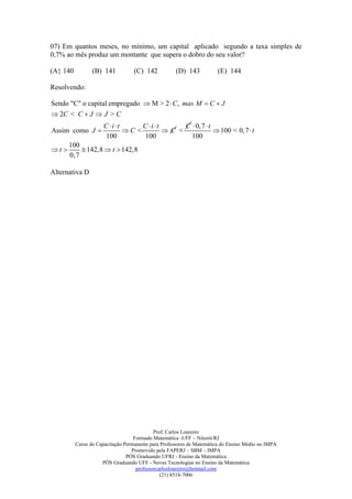07) Em quantos meses, no mínimo, um capital aplicado segundo a taxa simples de
0,7% ao mês produz um montante que supera o dobro do seu valor?

(A} 140          (B) 141           (C) 142          (D) 143           (E) 144

Resolvendo:

Sendo "C" o capital empregado  M > 2  C , mas M  C  J
 2C < C  J  J > C
                      C i t      C i t      C  0,7  t
Assim como J                 C <         C <              100 < 0,7  t
                       100          100           100
       100
t         142,8  t  142,8
       0,7

Alternativa D




                                            Prof. Carlos Loureiro
                                   Formado Matemática -UFF – Niterói/RJ
          Curso de Capacitação Permanente para Professores de Matemática do Ensino Médio no IMPA
                                  Promovido pela FAPERJ – SBM – IMPA
                                PÓS Graduando UFRJ - Ensino da Matemática
                     PÓS Graduando UFF - Novas Tecnologias no Ensino da Matemática
                                    professorcarlosloureiro@hotmail.com
                                               (21) 8518-7006
 