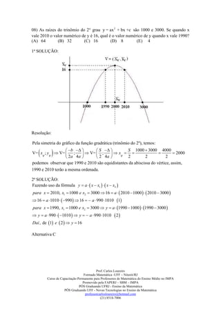 08) As raízes do trinômio do 2° grau y = ax 2 + bx +c são 1000 e 3000. Se quando x
vale 2010 o valor numérico de y é 16, qual é o valor numérico de y quando x vale 1990?
(A) 64        (B) 32        (C) 16          (D) 8         (E) 4

1ª SOLUÇÃO:




Resolução:

Pela simetria do gráfico da função gradrática (trinômio do 2º), temos:

    
    v v         b  
V= x ; y  V=  ;
                 2 a 4a 
                                 S  
                           V=  ;
                                 2 4a 
                                          xv  
                                                  S 1000  3000 4000
                                                  2         2
                                                                    
                                                                        2
                                                                              2000

podemos observar que 1990 e 2010 são equidistantes da abiscissa do vértice, assim,
1990 e 2010 terão a mesma ordenada.

2ª SOLUÇÃO:
Fazendo uso da fórmula y  a   x  x1    x  x2 
para x  2010, x1  1000 e x2  3000  16  a   2010  1000    2010  3000 
 16  a 1010   990   16   a  990 1010 1
para x  1990, x1  1000 e x2  3000  y  a  1990  1000   1990  3000 
 y  a  990   1010   y   a  990 1010        2
Daí , de 1 e  2   y  16

Alternativa C




                                           Prof. Carlos Loureiro
                                  Formado Matemática -UFF – Niterói/RJ
         Curso de Capacitação Permanente para Professores de Matemática do Ensino Médio no IMPA
                                 Promovido pela FAPERJ – SBM – IMPA
                               PÓS Graduando UFRJ - Ensino da Matemática
                    PÓS Graduando UFF - Novas Tecnologias no Ensino da Matemática
                                   professorcarlosloureiro@hotmail.com
                                              (21) 8518-7006
 