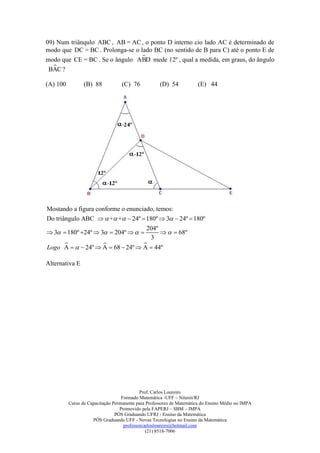 09) Num triânqulo ABC , AB = AC , o ponto D interno cio lado AC é determinado de
modo que DC = BC . Prolonga-se o lado BC (no sentido de B para C) até o ponto E de
                                  
modo que CE = BC . Se o ângulo ABD mede 12º , qual a medida, em graus, do ângulo
  
 BAC ?

(A) 100          (B) 88            (C) 76           (D) 54            (E) 44




Mostando a figura conforme o enunciado, temos:
Do triângulo ABC   + +  24º  180º  3  24º  180º
                                   204º
 3  180º 24º  3  204º            68º
                                    3
                                
Logo A    24º  A  68  24º  A  44º

Alternativa E




                                            Prof. Carlos Loureiro
                                   Formado Matemática -UFF – Niterói/RJ
          Curso de Capacitação Permanente para Professores de Matemática do Ensino Médio no IMPA
                                  Promovido pela FAPERJ – SBM – IMPA
                                PÓS Graduando UFRJ - Ensino da Matemática
                     PÓS Graduando UFF - Novas Tecnologias no Ensino da Matemática
                                    professorcarlosloureiro@hotmail.com
                                               (21) 8518-7006
 