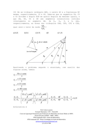 Prof. Carlos Loureiro
Formado Matemática -UFF – Niterói/RJ
Curso de Capacitação Permanente para Professores de Matemática do Ensino Médio no IMPA
Promovido pela FAPERJ – SBM – IMPA
PÓS Graduando UFRJ - Ensino da Matemática
PÓS Graduando UFF - Novas Tecnologias no Ensino da Matemática
professorcarlosloureiro@hotmail.com
(21) 8518-7006
10) Em um triângulo retângulo ABC, o cateto AC e a hipotenusa BC
medem, respectivamente, 10 e 40. Sabe-se que os segmentos CX, CY
e CZ dividem o ângulo ACB em quatro ângulos de medidas iguais, e
que AX, XY, YZ e ZB são segmentos consecutivos contidos
internamente no segmento AB. Se S1, S2, S3 e S4 são,
respectivamente, as áreas dos triângulos CAX, CXY, CYZ e CZB,
qual será o valor da razão 1 3
2 4
S S
S S
?
a) 0,25 b) 0,5 c) 0,75 d)1 e) 1,25
Resolvendo o problema segundo o enunciado, com auxilio das
figuras acima, temos:
1
2
3
4
1 3
2 4
10
2
2
2
40
2
10
c sen
S
c b sen
S
a b sen
S
a sen
S
c
S S
S S




 

 

 

 





sen
2
a 
 
 
b sen
2
c
 
 
 
b sen
2
a 
 
 
40 sen 
2
1 3
2 4
10S S
S S

 
 
 
 
4 0
1 3
2 4
1
0,25
4
S S
S S

  

Alternativa A
 