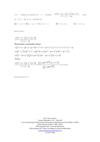 Prof. Carlos Loureiro
Formado Matemática -UFF – Niterói/RJ
Curso de Capacitação Permanente para Professores de Matemática do Ensino Médio no IMPA
Promovido pela FAPERJ – SBM – IMPA
PÓS Graduando UFRJ - Ensino da Matemática
PÓS Graduando UFF - Novas Tecnologias no Ensino da Matemática
professorcarlosloureiro@hotmail.com
(21) 8518-7006
11) Simplificando-se a fração
xyyx
1)(yyy)xx(x
22
22


, com
0xyyx 22
 , obtém-se
a) 1yx  b) 1yx  c) 1yx  d) yx1  e) yx1 
Resolução:
   
   
         
       
   
2 2
2 2
2 2 3 2 3 2 3 3 2 2
3 3 2 2 2 2 2 2
2 2 2 2
2 2
2 2
1
Resolvendo o numerador, temos:
1
1 1
:
1
x x x y y y
x y xy
x x x y y y x x xy y y x y x y xy
x y x y xy x y x xy y x xy y
x xy y x y x xy y x y
Assim
xx x x y y y
x y xy
     
 
               
            
             
     

 
 2 2
xy y   
 2 2
1x y
x xy y
  
 
1x y  
Alternativa D
 