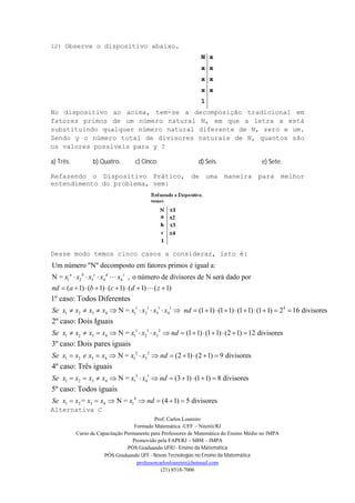 Prof. Carlos Loureiro
Formado Matemática -UFF – Niterói/RJ
Curso de Capacitação Permanente para Professores de Matemática do Ensino Médio no IMPA
Promovido pela FAPERJ – SBM – IMPA
PÓS Graduando UFRJ - Ensino da Matemática
PÓS Graduando UFF - Novas Tecnologias no Ensino da Matemática
professorcarlosloureiro@hotmail.com
(21) 8518-7006
12) Observe o dispositivo abaixo.
N x
x x
x x
x x
1
No dispositivo ao acima, tem-se a decomposição tradicional em
fatores primos de um número natural N, em que a letra x está
substituindo qualquer número natural diferente de N, zero e um.
Sendo y o número total de divisores naturais de N, quantos são
os valores possíveis para y ?
a) Três. b) Quatro. c) Cinco. d) Seis. e) Sete.
Refazendo o Dispositivo Prático, de uma maneira para melhor
entendimento do problema, vem:
Desse modo temos cinco casos a considerar, isto é:
1 2 3 4 4
1 2 3 4
Um número "N" decomposto em fatores primos é igual a:
N = , o número de divisores de N será dado por
( 1) ( 1) ( 1) ( 1) ( 1)
N =
1º caso: Todos Diferentes
a b c d z
x x x x x
nd a b c d z
Se x x x x
   
         
    1 1 1 1 4
1 2 3 4
1 1 2
1 2 3 4 1 2 3
2 2
1 2 3 4 1 3
(1 1) (1 1) (1 1) (1 1) 2 16 divisores
N = (1 1) (1 1) (2 1) 12 divisores
N =
2º caso: Dois Iguais
3º caso: Dois pares iguais
x x x x nd
Se x x x x x x x nd
Se x x e x x x x
             
             
    
3 1
1 2 3 4 1 4
4
1 2 3 4 1
(2 1) (2 1) 9 divisores
N = (3 1) (1 1) 8 divisores
= N = (4 1) 5 divisores
4º caso: Três iguais
5º caso: Todos iguais
nd
Se x x x x x x nd
Se x x x x x nd
    
          
      
Alternativa C
 