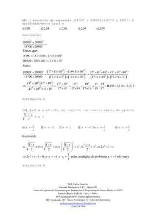 Prof. Carlos Loureiro
Formado Matemática -UFF – Niterói/RJ
Curso de Capacitação Permanente para Professores de Matemática do Ensino Médio no IMPA
Promovido pela FAPERJ – SBM – IMPA
PÓS Graduando UFRJ - Ensino da Matemática
PÓS Graduando UFF - Novas Tecnologias no Ensino da Matemática
professorcarlosloureiro@hotmail.com
(21) 8518-7006
13) O resultado da expressão (187002
+ 209002
):(18700 x 20900) é
aproximada-mente igual a
a) 2,01 b) 2,03 c) 2,05 d) 2,07 e) 2,09
Resolvendo:
   
       
2 2
2
2
2 22 22 2 2 2 4 2 2 4
2 2 2 2
2
18700 20900
18700 20900
Temos que:
18700 187 100 17 11 10
20900 209 100 19 11 10
Então:
17 11 10 19 11 1018700 20900 17 11 10 19 11 10
18700 20900 17 11 10 19 11 10 17 11 10 19 11 10
11



    
    
         
 
          

4
10  2 2
2
17 19
11

4
10
2 2 2 2
17 19 17 19 17 19
0,895 1,118 2,013
17 19 17 19 17 19 19 1717 19

       
   
Alternativa A
14) Qual é a solução, no conjunto dos números reais, da equação
x
2
x1


?
a)
2
1
x  b) 1x  c) 1x  d) 1x  ou
2
1
x  e)
2
1
x 
Resolvendo:
2
2 2 2
2
1 2 1
1 1 1 1
0 2 1
2 2 2 2
1
2 1 0 1 pelas condições do problema 1 não serve
2
x x x x
se x x x x x
x x x e x x
    
           
 
         
Alternativa A
 