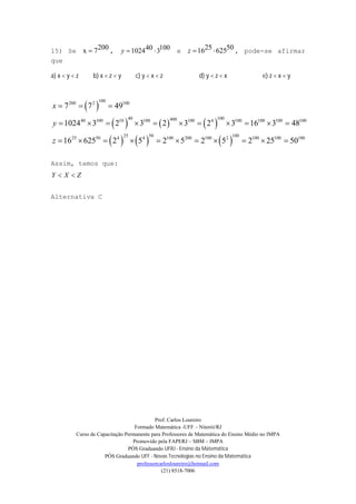 Prof. Carlos Loureiro
Formado Matemática -UFF – Niterói/RJ
Curso de Capacitação Permanente para Professores de Matemática do Ensino Médio no IMPA
Promovido pela FAPERJ – SBM – IMPA
PÓS Graduando UFRJ - Ensino da Matemática
PÓS Graduando UFF - Novas Tecnologias no Ensino da Matemática
professorcarlosloureiro@hotmail.com
(21) 8518-7006
15) Se
200x 7 , 40 1001024 3y   e
25 5016 625z   , pode-se afirmar
que
a) x < y < z b) x < z < y c) y < x < z d) y < z < x e) z < x < y
 
     
     
100200 2 100
40 10040040 100 10 100 100 4 100 100 100 100
25 50 10025 50 4 4 100 200 100 2 100 100 100
7 7 49
1024 3 2 3 2 3 2 3 16 3 48
16 625 2 5 2 5 2 5 2 25 50
x
y
z
  
          
          
Assim, temos que:
Y X Z 
Alternativa C
 