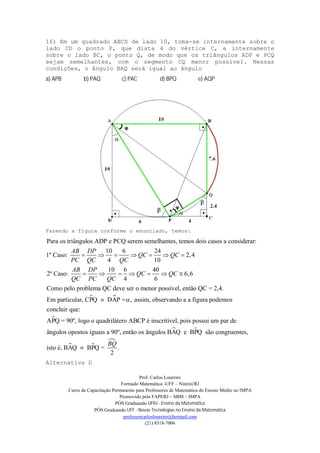 Prof. Carlos Loureiro
Formado Matemática -UFF – Niterói/RJ
Curso de Capacitação Permanente para Professores de Matemática do Ensino Médio no IMPA
Promovido pela FAPERJ – SBM – IMPA
PÓS Graduando UFRJ - Ensino da Matemática
PÓS Graduando UFF - Novas Tecnologias no Ensino da Matemática
professorcarlosloureiro@hotmail.com
(21) 8518-7006
16) Em um quadrado ABCD de lado 10, toma-se internamente sobre o
lado CD o ponto P, que dista 4 do vértice C, e internamente
sobre o lado BC, o ponto Q, de modo que os triângulos ADP e PCQ
sejam semelhantes, com o segmento CQ menor possível. Nessas
condições, o ângulo BAQ será igual ao ângulo
a) APB b) PAQ c) PAC d) BPQ e) AQP
Fazendo a figura conforme o enunciado, temos:
Para os triângulos ADP e PCQ serem semelhantes, temos dois casos a considerar:
10 6 24
1º Caso: 2,4
4 10
10 6 40
2º Caso: 6,6
4 6
Como pelo problema QC deve ser o menor po
AB DP
QC QC
PC QC QC
AB DP
QC QC
QC PC QC
      
      
 

ssível, então QC = 2,4.
Em particular, CPQ DAP = , assim, observando a a figura podemos
concluir que:
APQ = 90º, logo o quadrilátero ABCP é inscritível, pois possui um par de
ângulos opostos iguais a

 
 

90º, então os ângulos BAQ e BPQ são congruentes,
isto é, BAQ BPQ = .
2
BQ

Alternativa D
 
