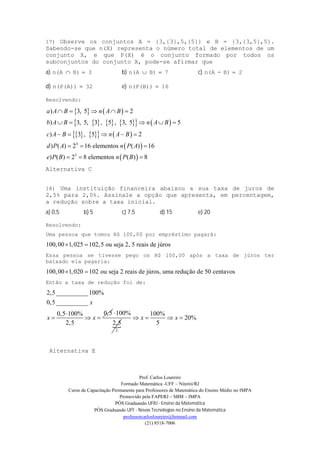 Prof. Carlos Loureiro
Formado Matemática -UFF – Niterói/RJ
Curso de Capacitação Permanente para Professores de Matemática do Ensino Médio no IMPA
Promovido pela FAPERJ – SBM – IMPA
PÓS Graduando UFRJ - Ensino da Matemática
PÓS Graduando UFF - Novas Tecnologias no Ensino da Matemática
professorcarlosloureiro@hotmail.com
(21) 8518-7006
17) Observe os conjuntos A = {3,{3},5,{5}} e B = {3,{3,5},5}.
Sabendo-se que n(X) representa o número total de elementos de um
conjunto X, e que P(X) é o conjunto formado por todos os
subconjuntos do conjunto X, pode-se afirmar que
a) 3B)n(A  b) 7B)n(A  c) 2B)-n(A 
d) 32n(P(A))  e) 16n(P(B)) 
Resolvendo:
   
        
      
 
 
4
3
) 3, 5 2
) 3, 5, 3 , 5 , 3, 5 5
) 3 , 5 2
) ( ) 2 16 elementos ( ) 16
) ( ) 2 8 elementos ( ) 8
a A B n A B
b A B n A B
c A B n A B
d P A n P A
e P B n P B
    
    
    
  
  
Alternativa C
18) Uma instituição financeira abaixou a sua taxa de juros de
2,5% para 2,0%. Assinale a opção que apresenta, em percentagem,
a redução sobre a taxa inicial.
a) 0,5 b) 5 c) 7,5 d) 15 e) 20
Resolvendo:
Uma pessoa que tomou R$ 100,00 por empréstimo pagará:
100,00 1,025 102,5 ou seja 2, 5 reais de júros 
Essa pessoa se tivesse pego os R$ 100,00 após a taxa de júros ter
baixado ela pagaria:
100,00 1,020 102 ou seja 2 reais de júros, uma redução de 50 centavos 
Então a taxa de redução foi de:
2,5__________100%
0,5__________
0,50,5 100%
2,5
x
x x

  

5
100%
2,5
 100%
20%
5
x x   
Alternativa E
 
