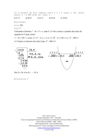 Prof. Carlos Loureiro
Formado Matemática -UFF – Niterói/RJ
Curso de Capacitação Permanente para Professores de Matemática do Ensino Médio no IMPA
Promovido pela FAPERJ – SBM – IMPA
PÓS Graduando UFRJ - Ensino da Matemática
PÓS Graduando UFF - Novas Tecnologias no Ensino da Matemática
professorcarlosloureiro@hotmail.com
(21) 8518-7006
19) O produto de dois números reais x e y é igual a 150. Assim
sendo, x + y NÃO pode ser igual a
a) 31,71 b) 28,27 c) 25,15 d) 24,35 e) -26,94
Resolvendo:
 
2
22 2 2
150
?
Utilizando a fórmula , onde e são a soma e o produto das raízes da
equação do 2º grau, temos:
150 como 4 4 1 150 600
0 (pois os números são reai
x y
x y
x Sx P o S P
x Sx o b a c S S
 
 
  
                   
  2
s), logo 600 0S  
Daí, S 24, 4 ou S 24, 4  
Alternativa D
 