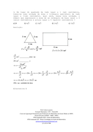 Prof. Carlos Loureiro
Formado Matemática -UFF – Niterói/RJ
Curso de Capacitação Permanente para Professores de Matemática do Ensino Médio no IMPA
Promovido pela FAPERJ – SBM – IMPA
PÓS Graduando UFRJ - Ensino da Matemática
PÓS Graduando UFF - Novas Tecnologias no Ensino da Matemática
professorcarlosloureiro@hotmail.com
(21) 8518-7006
3) Em lugar do quadrado de lado igual a 1 (um) centímetro,
tomou-se como unidade de área o triângulo eqüilátero de lado
igual a 1(um) centímetro. Qual será, nessa nova unidade, o
número que expressará a área de um retângulo de base igual a 6
(seis) centímetros e altura igual a 4 (quatro) centímetros ?
a) 24 b) 36 c) 318 d) 324 e) 332
Resolução:
2
2
2
3
__________ ua
4
24 __________
24
cm uma
cm x
cm
x 
23
4
cm
8
24 4 4 3 4 3
24 24 24 24
33 3 3 3
4
x x x x x             
4 3
3

8 4 3 32 3 ua
: ua - unidade de área
x x
Obs
    
Alternativa E
 