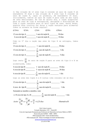 Prof. Carlos Loureiro
Formado Matemática -UFF – Niterói/RJ
Curso de Capacitação Permanente para Professores de Matemática do Ensino Médio no IMPA
Promovido pela FAPERJ – SBM – IMPA
PÓS Graduando UFRJ - Ensino da Matemática
PÓS Graduando UFF - Novas Tecnologias no Ensino da Matemática
professorcarlosloureiro@hotmail.com
(21) 8518-7006
4) Uma criação de 12 aves tipo A consome um saco de ração K em
exatamente 30 dias e uma criação de 6 aves tipo B consome um
saco de ração K, igual ao primeiro, em exatamente 10 dias.
Inicialmente, tem-se um saco de ração K para cada um dos tipos
de aves mencionados. No fim do quinto dia, a ração disponível
para as aves de tipo B estragou-se, obrigando a distribuição de
toda a ração restante para os dois tipos de aves. Assim sendo,
quantos dias inteiros vai durar a ração restante para alimentar
todos os animais na forma regular?
a) Cinco. b) Seis. c) Sete d) Oito. e) Nove.
12 aves do tipo A __________ 1 saco de ração K _________ 30 dias
6 aves do tipo B __________ 1 saco de ração K _________ 10 dias
Como no 5º dia a ração das aves do tipo B se estragou, temos
que:
12 aves do tipo A __________ 1 saco de ração K _________ 30 dias
1
12 aves do tipo A __________ saco de ração K _________ 1 dia
30
5
12 aves do tipo A __________ saco de ração K _________ 5 di
30
as
Logo resta
25
30
do saco de ração K para as aves do tipo A e B se
alimentarem, como:
6 aves do tipo B __________ 1 saco de ração K _________ 10 dias
6 aves do tipo B __________ 3 sacos de ração K _________ 30 dias
3
6 aves do tipo B __________ saco de ração K _________ 1 dia
30
Logo as aves dos tipos A e B juntas irão consumir em um dia:
1
12 aves do tipo A __________ saco de ração K _________ 1 dia
30
3
6 aves do tipo B __________ saco de ração K _________ 1 dia
30
Somando-se membro a membro, vem:
18 aves do tipo A e B __________
4
saco de ração K _________ 1 dia
30
2525
3030
4
30
Assim 
4
30
25
6,25 Alternativa B
4
dias 
 