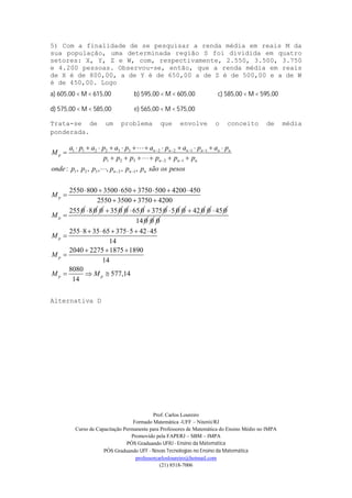 Prof. Carlos Loureiro
Formado Matemática -UFF – Niterói/RJ
Curso de Capacitação Permanente para Professores de Matemática do Ensino Médio no IMPA
Promovido pela FAPERJ – SBM – IMPA
PÓS Graduando UFRJ - Ensino da Matemática
PÓS Graduando UFF - Novas Tecnologias no Ensino da Matemática
professorcarlosloureiro@hotmail.com
(21) 8518-7006
5) Com a finalidade de se pesquisar a renda média em reais M da
sua população, uma determinada região S foi dividida em quatro
setores: X, Y, Z e W, com, respectivamente, 2.550, 3.500, 3.750
e 4.200 pessoas. Observou-se, então, que a renda média em reais
de X é de 800,00, a de Y é de 650,00 a de Z é de 500,00 e a de W
é de 450,00. Logo
a) 605,00 < M < 615,00 b) 595,00 < M < 605,00 c) 585,00 < M < 595,00
d) 575,00 < M < 585,00 e) 565,00 < M < 575,00
Trata-se de um problema que envolve o conceito de média
ponderada.
Alternativa D
1 1 2 2 3 3 2 2 1 1
1 2 3 2 1
1 2 3 2 1: , , , , , ,
2550 800 3500 650 3750 500 4200 450
2550 3500 3750 4200
255 0
n n n n n n
p
n n n
n n n
p
p
a p a p a p a p a p a p
M
p p p p p p
onde p p p p p p são os pesos
M
M
   
 
 
          

    

      

  

8 0 0 35 0 0 65 0 3750 5 0 0 42 0 0 450
14 0 0 0
255 8 35 65 375 5 42 45
14
2040 2275 1875 1890
14
8080
577,14
14
p
p
p p
M
M
M M
      

  

  
 