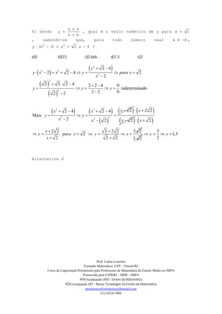 Prof. Carlos Loureiro
Formado Matemática -UFF – Niterói/RJ
Curso de Capacitação Permanente para Professores de Matemática do Ensino Médio no IMPA
Promovido pela FAPERJ – SBM – IMPA
PÓS Graduando UFRJ - Ensino da Matemática
PÓS Graduando UFF - Novas Tecnologias no Ensino da Matemática
professorcarlosloureiro@hotmail.com
(21) 8518-7006
6) Sendo
bx
ax
y


 , qual é o valor numérico de y para 2x 
, sabendo-se que, para todo número real bx  ,
4x2x)2x(y  22
?
a)0 b)0,5 c)0,666... d)1,5 e)2
 
 
 
 
   
 
 
2
2 2
2
2
2
2 2
22
2
2 4
2 2 4 2
2
2 2 2 4 2 2 4 0
indeterminado
2 2 02 2
22 4 2 4
Mais
2 2
x
y x x y para x
x
y y y
xx x
y y
x x
 
        

    
    

   
   
 
 
 
2 2
2
x
x
 
  2
2 2 2 2 2 3 2
2
2 2 2
x
x
y para x y y
x
 
 
      
  2 2
3
1,5
2
y y   
Alternativa D
 