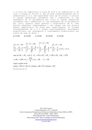 Prof. Carlos Loureiro
Formado Matemática -UFF – Niterói/RJ
Curso de Capacitação Permanente para Professores de Matemática do Ensino Médio no IMPA
Promovido pela FAPERJ – SBM – IMPA
PÓS Graduando UFRJ - Ensino da Matemática
PÓS Graduando UFF - Novas Tecnologias no Ensino da Matemática
professorcarlosloureiro@hotmail.com
(21) 8518-7006
7) O litro do combustível X custa R$ 2,00 e do combustível Y, R$
3,00. O tanque do veículo V, que se move indiferentemente com os
combustíveis X e Y, tem capacidade total de 54 litros. O veículo
V, quando abastecido unicamente com o combustível X, tem
rendimento de 15 quilômetros por litro e, quando abastecido
unicamente com o combustível Y, tem rendimento de 18 quilômetros
por litro. Quantos reais gastará o proprietário de V, caso
resolva abastecer completamente o seu tanque com uma mistura
desses combustíveis, de forma que, numericamente, os volumes
correspondentes de X e Y sejam, simultaneamente, diretamente
proporcionais aos rendimentos e inversamente proporcionais aos
custos de cada um deles ?
a) 131,00 b) 132,00 c) 133,00 d) 134,00 e) 135,00

6
5454
1515 3
1818 2
x y
x y
x
x
y
y
V VV V
VV
VV
  

  

3

5
54
15
2
x y
x
y
V V
V
V
 





6
2
3

54
5
4 5
42
4 5 54 5 5 270 5 4 270
270
9 270 30 24
9
:
30 2 24 3 60 72 132
x y
x
x y
y
x y x y x y x y
x x x y
V V
V
V V
V
mas de V V e de V V V V V V
V V V V
Logo o gasto será
Gasto Gasto Gasto

 
 
 
     


        
       
        
Alternativa B
 