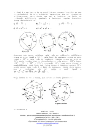 Prof. Carlos Loureiro
Formado Matemática -UFF – Niterói/RJ
Curso de Capacitação Permanente para Professores de Matemática do Ensino Médio no IMPA
Promovido pela FAPERJ – SBM – IMPA
PÓS Graduando UFRJ - Ensino da Matemática
PÓS Graduando UFF - Novas Tecnologias no Ensino da Matemática
professorcarlosloureiro@hotmail.com
(21) 8518-7006
8) Qual é o perímetro de um quadrilátero convexo inscrito em uma
circunferência de raio unitário, sabendo-se que foi construído
utilizando-se, pelo menos uma vez e somente, os lados do
triângulo eqüilátero, quadrado e hexágono regular inscritos
nessa circunferência?
a) 223  b) 1223  c) 1232 
d) 2223  e) 1)232( 
Observem que nesse problema cada lado do triângulo eqüilátero
ocupa um arco igual a 120º, cada lado do quadrado ocupa um arco
igual a 90º e cada lado do hexágono regular ocupa um arco de
60º, assim sendo, como a circunferência toda possui 360º, temos
120º + 90º + 60º = 270º, restando 90º, logo para formar o
quadrilátero, esse lado que falta ocupará necessariamente 90º,
assim sendo esse lado é o lado do quadrado, temos dois casos,
mas o perímetro não vai mudar e será igual a
2 3 2 1 2 2 3 2 2 1P P        .
Veja abaixo os dois casos, que levam ao mesmo perímetro:
Alternativa B
 