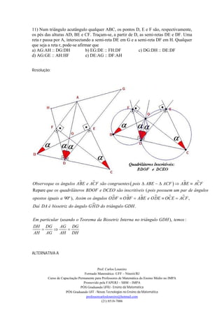 11) Num triângulo acutângulo qualquer ABC, os pontos D, E e F são, respectivamente,
os pés das alturas AD, BE e CF. Traçam-se, a partir de D, as semi-retas DE e DF. Uma
reta r passa por A, intersectando a semi-reta DE em G e a semi-reta DF em H. Qualquer
que seja a reta r, pode-se afirmar que
a) AG:AH :: DG:DH              b) EG:DE :: FH:DF          c) DG:DH :: DE:DF
d) AG:GE :: AH:HF              e) DE:AG :: DF:AH


Resolução:




                                                                          
Observeque os ângulos ABE e ACF são congruentes  pois  ABE   ACF   ABE  ACF 
Repare que os quadriláteros BDOF e DCEO são inscritíveis ( pois possuem um par de ângulos
                                                                  
opostos iguais a 90º ), Assim os ângulos ODF  OBF  ABE e ODE  OCE  ACF ,
                              
Daí DA é bissetriz do ângulo GH D do triângulo GDH .

Em particular (usando o Teorema da Bissetriz Interna no triângulo GDH ), temos :
DH DG   AG DG
        
AH AG   AH DH



ALTERNATIVA A


                                          Prof. Carlos Loureiro
                                 Formado Matemática -UFF – Niterói/RJ
        Curso de Capacitação Permanente para Professores de Matemática do Ensino Médio no IMPA
                                Promovido pela FAPERJ – SBM – IMPA
                              PÓS Graduando UFRJ - Ensino da Matemática
                    PÓS Graduando UFF - Novas Tecnologias no Ensino da Matemática
                                  professorcarlosloureiro@hotmail.com
                                             (21) 8518-7006
 