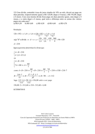 12) Uma dívida, contraída à taxa de juros simples de 10% ao mês, deverá ser paga em
duas parcelas, respectivamente iguais a R$ 126,00, daqui a 4 meses, e R$ 192,00, daqui
a 6 meses. Caso essa mesma dívida fosse paga em duas parcelas iguais, uma daqui a 4
meses, e a outra daqui a 6 meses, qual seria a diferença entre as somas dos valores
pagos em cada caso?
a) R$ 4,30     b) R$ 4,40   c) R$ 4,50     d) R$ 4,60     e) R$ 4,70


Resolução:

126  192  x 1, 4  y 1,6  126    
                                 192 x 1, 4 y 1, 6
                                 
                                      318         126      196

                                       126 192 630 960
seja "d" a dívida  d  x  y                         90  120
                                       1, 4 1, 6   7   8
d  210

Agora queremos determinar A e B tais que:

 A  B  210

 A 1, 4  B 1, 6
ou
 A  B  210

               8B
7 A  8 B  A  7

                     8B              8B 7 B
como A  B  210         B  210           210  15 B  210  7
                      7               7     7
    210  7        3 7 5 27
B          B                  B  98  A  112
     15                 15
logo 112 1, 4  98 6  156,80 valor a ser pago
       1,
                  
         156,80       156,80

156,80  2  313, 60  318  313, 60  4, 40

ALTERNATIVA B




                                            Prof. Carlos Loureiro
                                   Formado Matemática -UFF – Niterói/RJ
          Curso de Capacitação Permanente para Professores de Matemática do Ensino Médio no IMPA
                                  Promovido pela FAPERJ – SBM – IMPA
                                PÓS Graduando UFRJ - Ensino da Matemática
                      PÓS Graduando UFF - Novas Tecnologias no Ensino da Matemática
                                    professorcarlosloureiro@hotmail.com
                                               (21) 8518-7006
 