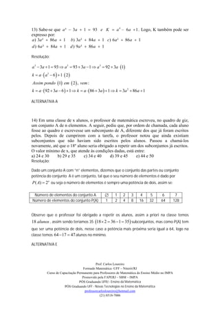13) Sabe-se que a ³  3a  1  93 e K  a 4 – 6a  1 . Logo, K também pode ser
expresso por:
a ) 3a ²  86 a  1 b) 3a ²  84 a  1 c) 6 a ²  86a  1
d ) 6a ²  84a  1 d ) 9a ²  86 a  1

Resolução:

a 3  3a  1  93  a3  93  3a  1  a 3  92  3a 1
k  a   a3  6   1  2 
Assim pondo 1 em  2  , vem :
k  a   92  3a  6   1  k  a   86  3a   1  k  3a 2  86a  1

ALTERNATIVA A



14) Em uma classe de x alunos, o professor de matemática escreveu, no quadro de giz,
um conjunto A de n elementos. A seguir, pediu que, por ordem de chamada, cada aluno
fosse ao quadro e escrevesse um subconjunto de A, diferente dos que já foram escritos
pelos. Depois de cumprirem com a tarefa, o professor notou que ainda existiam
subconjuntos que não haviam sido escritos pelos alunos. Passou a chamá-los
novamente, até que o 18º aluno seria obrigado a repetir um dos subconjuntos já escritos.
O valor mínimo de x, que atende às condições dadas, está entre:
a) 24 e 30    b) 29 e 35    c) 34 e 40     d) 39 e 45     e) 44 e 50
Resolução:

Dado um conjunto A com “n” elementos, dizemos que o conjunto das partes ou conjunto
potência do conjunto A é um conjunto, tal que o seu número de elementos é dado por
P ( A)  2n ou seja o número de elementos é sempre uma potência de dois, assim se:

 Número de elementos do conjunto A                      1    2     3     4     5        6           7
Número de elementos do conjunto P(A)               1     2    4     8     16    32      64          128


Observe que o professor foi obrigado a repetir os alunos, assim a priori na classe temos
18 alunos , assim sendo teríamos 35 18  2  36  1  35 subconjuntos, mas como P(A) tem
que ser uma potência de dois, nesse caso a potência mais próxima seria igual a 64, logo na
classe temos 64  17  47 alunos no mínimo.

ALTERNATIVA E



                                             Prof. Carlos Loureiro
                                    Formado Matemática -UFF – Niterói/RJ
           Curso de Capacitação Permanente para Professores de Matemática do Ensino Médio no IMPA
                                   Promovido pela FAPERJ – SBM – IMPA
                                 PÓS Graduando UFRJ - Ensino da Matemática
                       PÓS Graduando UFF - Novas Tecnologias no Ensino da Matemática
                                     professorcarlosloureiro@hotmail.com
                                                (21) 8518-7006
 