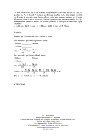 15) Um reservatório deve ser enchido completamente com uma mistura de 76% de
gasolina e 24% de álcool. A torneira que fornece gasolina enche este tanque, sozinha,
em 4 horas, e a torneira que fornece álcool enche este tanque, sozinha, em 6 horas.
Abrindo-se essas torneiras no mesmo instante, quanto tempo a mais uma delas deve ser
deixada aberta, depois de a outra ser fechada, para que as condições estabelecidas sejam
satisfeitas?
a) 1h 30 min b) 1h 36 min c) 1h 42 min d) 1h 48 min e) 1h 54 min


Resolução:

Supondo que o reservatório possui 100 litros, temos:

Para a torneira que fornece gasolina, temos:
100 litros __________ 240 min
 76 litros __________ x
        76  24 0      76  24
x               x
         10 0            10
Para a torneira que fornece álcool, temos
100 litros __________ 360 min
 24 litros __________ y
       24  36 0     24  36
y              y
        10 0          10
             76  24 24  36 24   76  36  24  4 0
Assim x  y                                         96
               10     10            10          10
Daí x  y  96 min ou x  y  1h e 36 min



ALTERNATIVA B




                                           Prof. Carlos Loureiro
                                  Formado Matemática -UFF – Niterói/RJ
         Curso de Capacitação Permanente para Professores de Matemática do Ensino Médio no IMPA
                                 Promovido pela FAPERJ – SBM – IMPA
                               PÓS Graduando UFRJ - Ensino da Matemática
                     PÓS Graduando UFF - Novas Tecnologias no Ensino da Matemática
                                   professorcarlosloureiro@hotmail.com
                                              (21) 8518-7006
 