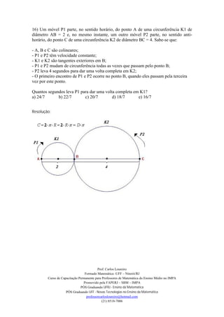 16) Um móvel P1 parte, no sentido horário, do ponto A de uma circunferência K1 de
diâmetro AB = 2 e, no mesmo instante, um outro móvel P2 parte, no sentido anti-
horário, do ponto C de uma circunferência K2 de diâmetro BC = 4. Sabe-se que:

- A, B e C são colineares;
- P1 e P2 têm velocidade constante;
- K1 e K2 são tangentes exteriores em B;
- P1 e P2 mudam de circunferência todas as vezes que passam pelo ponto B;
- P2 leva 4 segundos para dar uma volta completa em K2;
- O primeiro encontro de P1 e P2 ocorre no ponto B, quando eles passam pela terceira
vez por este ponto.

Quantos segundos leva P1 para dar uma volta completa em K1?
a) 24/7      b) 22/7       c) 20/7        d) 18/7      e) 16/7


Resolução:




                                          Prof. Carlos Loureiro
                                 Formado Matemática -UFF – Niterói/RJ
        Curso de Capacitação Permanente para Professores de Matemática do Ensino Médio no IMPA
                                Promovido pela FAPERJ – SBM – IMPA
                              PÓS Graduando UFRJ - Ensino da Matemática
                    PÓS Graduando UFF - Novas Tecnologias no Ensino da Matemática
                                  professorcarlosloureiro@hotmail.com
                                             (21) 8518-7006
 