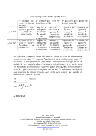 Do enunciado podemos montar o quadro abaixo:

             1ª passagem pelo 2ª passagem pelo ponto “B”,                      3ª passagem pelo ponto “B”,
             ponto “B”, distância distância percorrida                         distância percorrida
             percorrida
              Do ponto “A” até o   Do ponto “B”      Do ponto “C”              Do ponto “B” até         Do ponto “A” até
              ponto “B” percorre    até o ponto     até o ponto “B”              o ponto “A”              o ponto “B”
Móvel “P1”       unidades de      “C” percorre      percorre 2                 percorre                percorre 
                comprimentos       2 unidades        unidades de                unidades de              unidades de
                                         de         comprimentos                comprimentos             comprimentos
                                  comprimentos
             Do ponto “C” até o Do ponto “B”         Do ponto “A”              Do ponto “B” até         Do ponto “C” até
Móvel “P2”   ponto “B” percorre     até o ponto       até o ponto                o ponto “C”              o ponto “B”
             2 unidades       de “A” percorre       “B” percorre                 percorre 2             percorre 2
             comprimentos          unidades de  unidades de                     unidades de             unidades de
                                  comprimentos comprimentos                      comprimentos            comprimentos


       Do quadro anterior, podemos concluir que, enquanto o móvel “P2” percorreu 8 unidades de
       comprimentos, o móvel “P1” percorreu 7 unidades de comprimentos. Como o móvel “P2”
       leva quatro segundos para dar uma volta completa na circunferência “K2” (que possui 4
       unidades de comprimentos) e pelo enunciado as velocidades dos móveis são constantes, então
       em 8 unidades de comprimentos percorridos gastará oito segundos, do mesmo modo o
       móvel “P1”, gastou os mesmos oito segundos para percorrer 7 unidades de comprimentos
       para ocorrência do primeiro encontro, assim sendo, para percorrer 2 unidades de
       comprimentos o móvel “K1” gastará:

       7 ___________ 8 segundos
       2 ___________ x
              2  8     16
       x           x
               7         7



       ALTERNATIVA E




                                                 Prof. Carlos Loureiro
                                        Formado Matemática -UFF – Niterói/RJ
               Curso de Capacitação Permanente para Professores de Matemática do Ensino Médio no IMPA
                                       Promovido pela FAPERJ – SBM – IMPA
                                     PÓS Graduando UFRJ - Ensino da Matemática
                           PÓS Graduando UFF - Novas Tecnologias no Ensino da Matemática
                                         professorcarlosloureiro@hotmail.com
                                                    (21) 8518-7006
 
