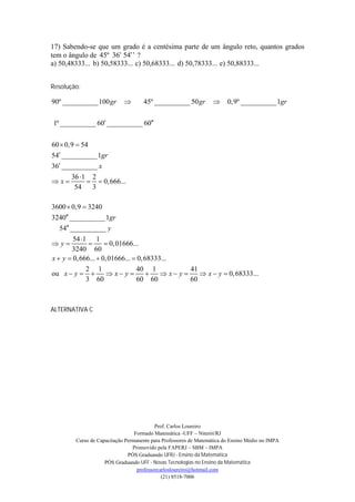17) Sabendo-se que um grado é a centésima parte de um ângulo reto, quantos grados
tem o ângulo de 45º 36’ 54’’ ?
a) 50,48333... b) 50,58333... c) 50,68333... d) 50,78333... e) 50,88333...


Resolução:

90º __________100 gr               45º __________ 50 gr               0,9º __________1gr

1º __________ 60 __________ 60


60  0,9  54
54 __________1gr
36 __________ x
       36 1 2
x            0,666...
        54    3

3600  0,9  3240
3240 __________1gr
   54 __________ y
         54 1 1
y                 0,01666...
         3240 60
x  y  0,666...  0,01666...  0,68333...
              2 1              40 1             41
ou x  y            x y           x y      x  y  0,68333...
              3 60             60 60            60



ALTERNATIVA C




                                          Prof. Carlos Loureiro
                                 Formado Matemática -UFF – Niterói/RJ
        Curso de Capacitação Permanente para Professores de Matemática do Ensino Médio no IMPA
                                Promovido pela FAPERJ – SBM – IMPA
                              PÓS Graduando UFRJ - Ensino da Matemática
                    PÓS Graduando UFF - Novas Tecnologias no Ensino da Matemática
                                  professorcarlosloureiro@hotmail.com
                                             (21) 8518-7006
 
