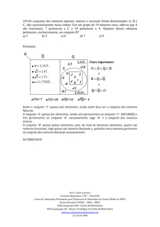 18) Os conjuntos dos números naturais, inteiros e racionais foram denominados A, B e
C, não necessariamente nessa ordem. Em um grupo de 19 números reais, sabe-se que 4
são irracionais, 7 pertencem a C e 10 pertencem a A. Quantos desses números
pertencem, exclusivamente, ao conjunto B?
a) 3          b) 5          c) 6           d) 7           e) 8


Resolução:




Assim o conjunto “C” possui sete elementos, sendo assim deve ser o conjunto dos números
Naturais.
O conjunto “A” possui dez elementos, sendo sete pertencentes ao conjunto “C” (NATURAIS) e
três pertencentes ao conjunto “A” exclusivamente, logo “A” é o conjunto dos números
inteiros.
O conjunto “B” possui quinze elementos, pois, do total de dezenove elementos, quatro são
números Irracionais, logo quinze são números Racionais e, portanto cinco números pertencem
ao conjunto dos números Racionais exclusivamente.

ALTERNATIVA B




                                          Prof. Carlos Loureiro
                                 Formado Matemática -UFF – Niterói/RJ
        Curso de Capacitação Permanente para Professores de Matemática do Ensino Médio no IMPA
                                Promovido pela FAPERJ – SBM – IMPA
                              PÓS Graduando UFRJ - Ensino da Matemática
                    PÓS Graduando UFF - Novas Tecnologias no Ensino da Matemática
                                  professorcarlosloureiro@hotmail.com
                                             (21) 8518-7006
 