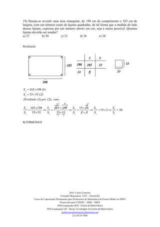 19) Deseja-se revestir uma área retangular, de 198 cm de comprimento e 165 cm de
largura, com um número exato de lajotas quadradas, de tal forma que a medida do lado
dessas lajotas, expressa por um número inteiro em cm, seja a maior possível. Quantas
lajotas deverão ser usadas?
a) 27          b) 30         c) 33        d) 36          e) 38


Resolução:




S  165 198 (1)
S  33  33 (2)
Dividindo (1) por (2), vem :
                     
                    15     18
                                        2

S 165 198    S 165  198     S 15  18  S            S
                                         15  2    30
S   33  33   S    33  33
                              S   33    S           S
                             3     3


ALTERNATIVA B




                                          Prof. Carlos Loureiro
                                 Formado Matemática -UFF – Niterói/RJ
        Curso de Capacitação Permanente para Professores de Matemática do Ensino Médio no IMPA
                                Promovido pela FAPERJ – SBM – IMPA
                              PÓS Graduando UFRJ - Ensino da Matemática
                    PÓS Graduando UFF - Novas Tecnologias no Ensino da Matemática
                                  professorcarlosloureiro@hotmail.com
                                             (21) 8518-7006
 