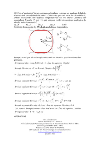20) Com a “ponta seca” de um compasso, colocada no centro de um quadrado de lado 2,
traça-se uma circunferência de raio r. Observa-se que cada arco da circunferência,
externo ao quadrado, tem o dobro do comprimento de cada arco interno. Usando-se raiz
quadrada de 3 igual a 1,7 e pi = 3, qual a área da região intersecção do quadrado e do
círculo, assim determinado?
a) 2,8         b) 3,0        c) 3,2         d) 3,4         e) 3,6
Resolução: Essa questão foi ANULADA pela Banca Examinadora.




Área procurada igual à área da região contornada em vermelho, que chamaremos Área
procurada.
Área procurada  Área do Círculo  4  Área do segmento Circular
                                                                   2
                                                2 3
Área do Círculo    R  Área do Círculo  3  
                          2
                                                 3 
                                                    
                                                   
                              4 3
 Área do Círculo  3              Área do Círculo  4
                              33
                              R 2 R 2  sen  R 2
Área do segmento Circular                                 3  sen  
                               6            2          6
                            R2                          R2             3
Área do segmento Circular         3  sen 60º          3  3
                                                                        
                             6                           6            2 
                                                                         
                                   6  3 3  R2
Área do segmento Circular      
                                   R2
                                   2   12  6  3 3
                                   6                                 
                                             
                                                          12
                            R2                  R2
Área do segmento Circular        6  5,1       0,9  9  0,9  0,1
                            12                  12         12
Área do segmento Circular  0,1  4  Área do segmento Circular  0, 4
Daí , como a Área procurada  Área do Círculo  4  Área do segmento Circular
Área procurada  4  0, 4  3, 6 u.a

ALTERNATIVA E
                                          Prof. Carlos Loureiro
                                 Formado Matemática -UFF – Niterói/RJ
        Curso de Capacitação Permanente para Professores de Matemática do Ensino Médio no IMPA
                                Promovido pela FAPERJ – SBM – IMPA
                              PÓS Graduando UFRJ - Ensino da Matemática
                    PÓS Graduando UFF - Novas Tecnologias no Ensino da Matemática
                                  professorcarlosloureiro@hotmail.com
                                             (21) 8518-7006
 