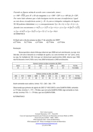 Fazendo as figuras acima de acordo com o enunciado, temos :
           
  180º  FED, pois IF e ID são tangentes    180º 120º    60º daí   120º .
Por outro lado sabemos que o lado hexágono incrito em uma circunferência é igual
ao raio dessa circunferência assim l6  R  6, com os triângulos retângulos de ângulos
30 / 60 podemos determinar x e y e consequentemente 2 p  4 x  4 y  2 p  4  ( x  y ),
fazendo isso encontramos x  6 3 e y  2 3  2 p  4  ( x  y )  2 p  4  6 3  2 3                  
 2 p  4  8 3  2 p  32 3  2 p  32 1, 7  2 p  54,4
ALTERNATIVA A


4) Qual será o dia da semana na data 17 de setembro de 2009?
a) 2ª feira    b) 3ª feira   c) 4ª feira    d) 5ª feira  e) 6ª feira


Resolução:

        Nessa questão o aluno tinha que observar que 2008 será um ano bissexto, ou seja, terá
366 dias. Um ano é bissexto se é múltiplo de quatro, se o ano terminar em “oo” (zero, zero),
ou seja, for múltiplo de 100, terá que ser divisível por quatrocentos (400), observe que 1900
não foi bissexto e nem 2100 o será, mas 2000 foi bissexto e 2400 será bissexto.

                               Vamos contar os dias restantes de 2007
    AGO                SET            OUT             NOV             DEZ                      TOTAL
     31                30              31              30             31                      153 DIAS


                                   Vamos contar os dias de 2009
 JAN         FEV      MAR        ABR    MAI       JUN       JUL              AGO        SET         TOTAL
  31          27       31         30     31        30        31               30        17         260 DIAS


Assim somando esses valores, temos: 153 + 260 + 366 = 779

Observando que primeiro de agosto de 2007 (1º AGO 2007) é uma QUARTA-FEIRA, somando-
se 777 dias, teremos 1 + 777 = 778 dias, que será uma QUARTA-FEIRA, logo somando-se mais
um dia, teremos 778 + 1 = 779 dias, que será QUINTA-FEIRA.

ALTERNATIVA D




                                            Prof. Carlos Loureiro
                                   Formado Matemática -UFF – Niterói/RJ
          Curso de Capacitação Permanente para Professores de Matemática do Ensino Médio no IMPA
                                  Promovido pela FAPERJ – SBM – IMPA
                                PÓS Graduando UFRJ - Ensino da Matemática
                      PÓS Graduando UFF - Novas Tecnologias no Ensino da Matemática
                                    professorcarlosloureiro@hotmail.com
                                               (21) 8518-7006
 
