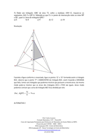 5) Dado um triângulo ABC de área 72, sobre a mediana AM=12, traçam-se os
segmentos AQ=3 e QP=6. Sabendo-se que E é o ponto de intersecção entre as retas BP
e QC, qual é a área do triângulo QPE?
a) 6           b) 8           c) 9    d) 12         e) 18


Resolução:




Fazendo a figura conforme o enunciado, ligue os pontos “Q” e “B” formando assim o triângulo
BQC, observe que o ponto “P” é BARICENTRO do triângulo BQC, assim traçando a MEDIANA
que falta, temos seis triângulos que podemos mostrar que possuem a mesma área, do mesmo
modo pode-se mostrar que as áreas dos triângulos ACQ e PCM são iguais, desse modo
podemos concluir que a área do triângulo ABC ficou dividida por oito.

                72
Daí , QPE         9 u.a
                8



ALTERNATIVA C




                                           Prof. Carlos Loureiro
                                  Formado Matemática -UFF – Niterói/RJ
         Curso de Capacitação Permanente para Professores de Matemática do Ensino Médio no IMPA
                                 Promovido pela FAPERJ – SBM – IMPA
                               PÓS Graduando UFRJ - Ensino da Matemática
                     PÓS Graduando UFF - Novas Tecnologias no Ensino da Matemática
                                   professorcarlosloureiro@hotmail.com
                                              (21) 8518-7006
 