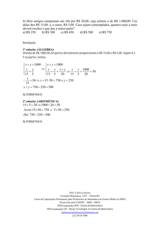 6) Dois amigos compraram um rifa por R$ 20,00, cujo prêmio é de R$ 1.000,00. Um
deles deu R$ 15,00, e, o outro, R$ 5,00. Caso sejam contemplados, quantos reais a mais
deverá receber o que deu a maior parte?
a) R$ 250     b) R$ 300      c) R$ 450      d) R$ 500    e) R$ 750


Resolução:

1ª solução: (ÁLGEBRA)
Divisão de R$ 1000,00 em partes diretamente proporcionais a R$ 15,00 e R$ 5,00. Sejam X e
Y as partes, temos:

 x  y  1000  x  y  1000
                
x y            x y x y         x y 1000
15  5
                15  5  20  15  5  20  50
                 
   x
  50  x  15  50  750 e y  250
  15
x  y  750  250  500

ALTERNATIVA D

2ª solução: (ARITMÉTICA)
15  5  20  1000  20  50
Assim 15  50  750 e 5  50  250
Daí 750  250  500

ALTERNATIVA D




                                           Prof. Carlos Loureiro
                                  Formado Matemática -UFF – Niterói/RJ
         Curso de Capacitação Permanente para Professores de Matemática do Ensino Médio no IMPA
                                 Promovido pela FAPERJ – SBM – IMPA
                               PÓS Graduando UFRJ - Ensino da Matemática
                     PÓS Graduando UFF - Novas Tecnologias no Ensino da Matemática
                                   professorcarlosloureiro@hotmail.com
                                              (21) 8518-7006
 