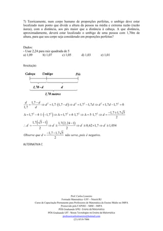 7) Teoricamente, num corpo humano de proporções perfeitas, o umbigo deve estar
localizado num ponto que divide a altura da pessoa na média e extrema razão (razão
áurea), com a distância, aos pés maior que a distância à cabeça. A que distância,
aproximadamente, deverá estar localizado o umbigo de uma pessoa com 1,70m de
altura, para que seu corpo seja considerado em proporções perfeitas?


Dados:
- Usar 2,24 para raiz quadrada de 5
a) 1,09        b) 1,07       c) 1,05                            d) 1,03         e) 1,01


Resolução:




 d 1, 7  d
            d 2  1, 7  1, 7  d   d 2  1, 7 2  1, 7 d  d 2  1, 7 d  1, 7 2  0
1, 7   d
                                                                                       1, 7  1, 7 5
  1, 7 2  4 1   1, 7 2     1, 7 2  4 1, 7 2    5 1, 7 2  d 
                                                                                              2

d ' 
         1, 7      5 1d     '
                                    
                                        1, 7  2, 24  1
                                                             d '  0,62  1, 7  d '  1, 054
                    2                          2
                           1, 7  1, 7 5
Observe que d                            não serve, pois é negativo.
                                  2

ALTERNATIVA C




                                             Prof. Carlos Loureiro
                                    Formado Matemática -UFF – Niterói/RJ
           Curso de Capacitação Permanente para Professores de Matemática do Ensino Médio no IMPA
                                   Promovido pela FAPERJ – SBM – IMPA
                                 PÓS Graduando UFRJ - Ensino da Matemática
                       PÓS Graduando UFF - Novas Tecnologias no Ensino da Matemática
                                     professorcarlosloureiro@hotmail.com
                                                (21) 8518-7006
 